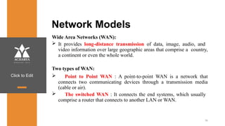 Click to Edit
Network Models
Wide Area Networks (WAN):
 It provides long-distance transmission of data, image, audio, and
video information over large geographic areas that comprise a country,
a continent or even the whole world.
Two types of WAN:
 Point to Point WAN : A point-to-point WAN is a network that
connects two communicating devices through a transmission media
(cable or air).
 The switched WAN : It connects the end systems, which usually
comprise a router that connects to another LAN or WAN.
36
 