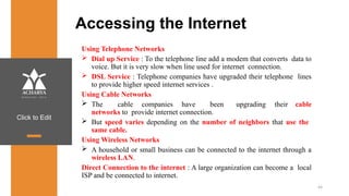 Click to Edit
Accessing the Internet
Using Telephone Networks
 Dial up Service : To the telephone line add a modem that converts data to
voice. But it is very slow when line used for internet connection.
 DSL Service : Telephone companies have upgraded their telephone lines
to provide higher speed internet services .
Using Cable Networks
 The cable companies have been upgrading their cable
networks to provide internet connection.
 But speed varies depending on the number of neighbors that use the
same cable.
Using Wireless Networks
 A household or small business can be connected to the internet through a
wireless LAN.
Direct Connection to the internet : A large organization can become a local
ISP and be connected to internet.
44
 