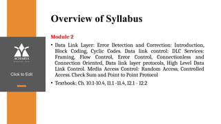 Click to Edit
Overview of Syllabus
Module 2
• Data Link Layer: Error Detection and Correction: Introduction,
Block Coding, Cyclic Codes. Data link control: DLC Services:
Framing, Flow Control, Error Control, Connectionless and
Connection Oriented, Data link layer protocols, High Level Data
Link Control. Media Access Control: Random Access, Controlled
Access. Check Sum and Point to Point Protocol
• Textbook: Ch. 10.1-10.4, 11.1 -11.4, 12.1 - 12.2
 