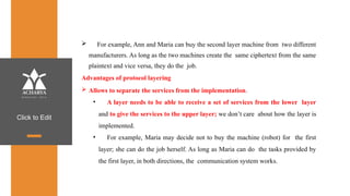 Click to Edit
 For example, Ann and Maria can buy the second layer machine from two different
manufacturers. As long as the two machines create the same ciphertext from the same
plaintext and vice versa, they do the job.
Advantages of protocol layering
 Allows to separate the services from the implementation.
• A layer needs to be able to receive a set of services from the lower layer
and to give the services to the upper layer; we don’t care about how the layer is
implemented.
• For example, Maria may decide not to buy the machine (robot) for the first
layer; she can do the job herself. As long as Maria can do the tasks provided by
the first layer, in both directions, the communication system works.
 