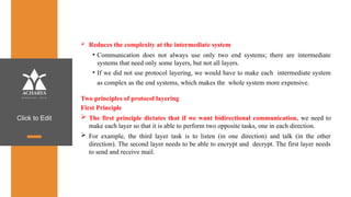 Click to Edit
 Reduces the complexity at the intermediate system
• Communication does not always use only two end systems; there are intermediate
systems that need only some layers, but not all layers.
• If we did not use protocol layering, we would have to make each intermediate system
as complex as the end systems, which makes the whole system more expensive.
Two principles of protocol layering
First Principle
 The first principle dictates that if we want bidirectional communication, we need to
make each layer so that it is able to perform two opposite tasks, one in each direction.
 For example, the third layer task is to listen (in one direction) and talk (in the other
direction). The second layer needs to be able to encrypt and decrypt. The first layer needs
to send and receive mail.
 