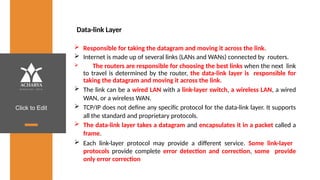 Click to Edit
Data-link Layer
 Responsible for taking the datagram and moving it across the link.
 Internet is made up of several links (LANs and WANs) connected by routers.
 The routers are responsible for choosing the best links when the next link
to travel is determined by the router, the data-link layer is responsible for
taking the datagram and moving it across the link.
 The link can be a wired LAN with a link-layer switch, a wireless LAN, a wired
WAN, or a wireless WAN.
 TCP/IP does not define any specific protocol for the data-link layer. It supports
all the standard and proprietary protocols.
 The data-link layer takes a datagram and encapsulates it in a packet called a
frame.
 Each link-layer protocol may provide a different service. Some link-layer
protocols provide complete error detection and correction, some provide
only error correction
 