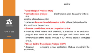 Click to Edit
control
User Datagram Protocol (UDP)
• Connectionless protocol that transmits user datagrams without
first
creating a logical connection
• each user datagram is an independent entity without being related to
the previous or the next one
• does not provide flow, error, or congestion control
• simplicity, which means small overhead, is attractive to an application
program that needs to send short messages and cannot afford the
retransmission of the packets involved in TCP, when a packet is corrupted
or lost.
Stream Control Transmission Protocol (SCTP)
• designed to respond to new applications that are emerging in the
multimedia.
 