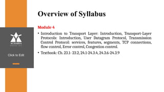 Click to Edit
Overview of Syllabus
Module 4
• Introduction to Transport Layer: Introduction, Transport-Layer
Protocols: Introduction, User Datagram Protocol, Transmission
Control Protocol: services, features, segments, TCP connections,
flow control, Error control, Congestion control.
• Textbook: Ch. 23.1- 23.2, 24.1-24.3.4, 24.3.6-24.3.9
 