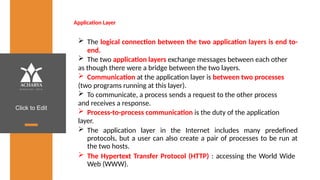 Click to Edit
Application Layer
 The logical connection between the two application layers is end to-
end.
 The two application layers exchange messages between each other
as though there were a bridge between the two layers.
 Communication at the application layer is between two processes
(two programs running at this layer).
 To communicate, a process sends a request to the other process
and receives a response.
 Process-to-process communication is the duty of the application
layer.
 The application layer in the Internet includes many predefined
protocols, but a user can also create a pair of processes to be run at
the two hosts.
 The Hypertext Transfer Protocol (HTTP) : accessing the World Wide
Web (WWW).
 
