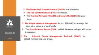 Click to Edit
 The Simple Mail Transfer Protocol (SMTP): e-mail service.
 The File Transfer Protocol (FTP): File Transfer.
 The Terminal Network (TELNET) and Secure Shell (SSH): Remote
login
Protocol (SNMP): to manage the
 The Simple Network Management
Internet at global and local levels.
 The Domain Name System (DNS): to find the network-layer address of
a computer.
 The Internet Group Management Protocol (IGMP): to
collect membership in a group.
 