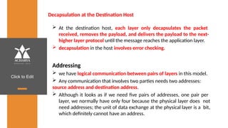 Click to Edit
Decapsulation at the Destination Host
 At the destination host, each layer only decapsulates the packet
received, removes the payload, and delivers the payload to the next-
higher layer protocol until the message reaches the application layer.
 decapsulation in the host involves error checking.
Addressing
 we have logical communication between pairs of layers in this model.
 Any communication that involves two parties needs two addresses:
source address and destination address.
 Although it looks as if we need five pairs of addresses, one pair per
layer, we normally have only four because the physical layer does not
need addresses; the unit of data exchange at the physical layer is a bit,
which definitely cannot have an address.
 