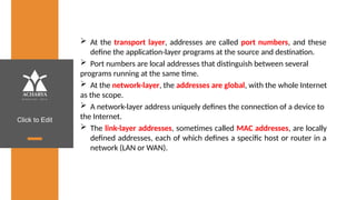 Click to Edit
 At the transport layer, addresses are called port numbers, and these
define the application-layer programs at the source and destination.
 Port numbers are local addresses that distinguish between several
programs running at the same time.
 At the network-layer, the addresses are global, with the whole Internet
as the scope.
 A network-layer address uniquely defines the connection of a device to
the Internet.
 The link-layer addresses, sometimes called MAC addresses, are locally
defined addresses, each of which defines a specific host or router in a
network (LAN or WAN).
 