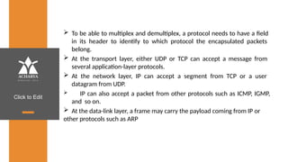Click to Edit
 To be able to multiplex and demultiplex, a protocol needs to have a field
in its header to identify to which protocol the encapsulated packets
belong.
 At the transport layer, either UDP or TCP can accept a message from
several application-layer protocols.
 At the network layer, IP can accept a segment from TCP or a user
datagram from UDP.
 IP can also accept a packet from other protocols such as ICMP, IGMP,
and so on.
 At the data-link layer, a frame may carry the payload coming from IP or
other protocols such as ARP
 