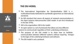 Click to Edit
THE OSI MODEL
 The International Organization for Standardization (ISO) is a
multinational body dedicated to worldwide agreement on international
standards.
 An ISO standard that covers all aspects of network communications is
the Open Systems Interconnection (OSI) model. It was first introduced
in the late 1970s.
 ISO is the organization; OSI is the model.
 An open system is a set of protocols that allows any two different
systems to communicate regardless of their underlying architecture.
 The purpose of the OSI model is to show how to facilitate
communication between different systems without requiring changes
to the logic of the underlying hardware and software.
 The OSI model is not a protocol.
 