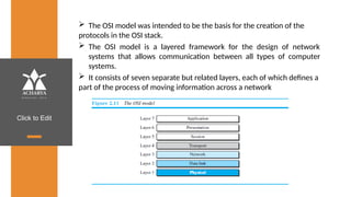 Click to Edit
 The OSI model was intended to be the basis for the creation of the
protocols in the OSI stack.
 The OSI model is a layered framework for the design of network
systems that allows communication between all types of computer
systems.
 It consists of seven separate but related layers, each of which defines a
part of the process of moving information across a network
 