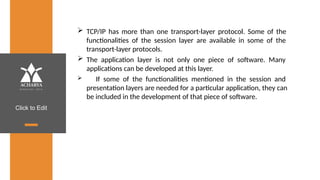 Click to Edit
 TCP/IP has more than one transport-layer protocol. Some of the
functionalities of the session layer are available in some of the
transport-layer protocols.
 The application layer is not only one piece of software. Many
applications can be developed at this layer.
 If some of the functionalities mentioned in the session and
presentation layers are needed for a particular application, they can
be included in the development of that piece of software.
 