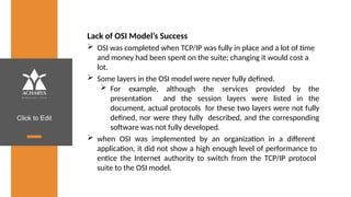 Click to Edit
Lack of OSI Model’s Success
 OSI was completed when TCP/IP was fully in place and a lot of time
and money had been spent on the suite; changing it would cost a
lot.
 Some layers in the OSI model were never fully defined.
 For example, although the services provided by the
presentation and the session layers were listed in the
document, actual protocols for these two layers were not fully
defined, nor were they fully described, and the corresponding
software was not fully developed.
 when OSI was implemented by an organization in a different
application, it did not show a high enough level of performance to
entice the Internet authority to switch from the TCP/IP protocol
suite to the OSI model.
 