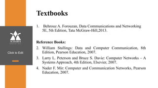 Click to Edit
Textbooks
1. Behrouz A. Forouzan, Data Communications and Networking
5E, 5th Edition, Tata McGraw-Hill,2013.
Reference Books:
2. William Stallings: Data and Computer Communication, 8th
Edition, Pearson Education, 2007.
3. Larry L. Peterson and Bruce S. Davie: Computer Networks – A
Systems Approach, 4th Edition, Elsevier, 2007.
4. Nader F. Mir: Computer and Communication Networks, Pearson
Education, 2007.
 