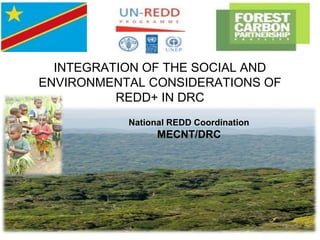 INTEGRATION OF THE SOCIAL AND
ENVIRONMENTAL CONSIDERATIONS OF
REDD+ IN DRC
National REDD Coordination
MECNT/DRC
 