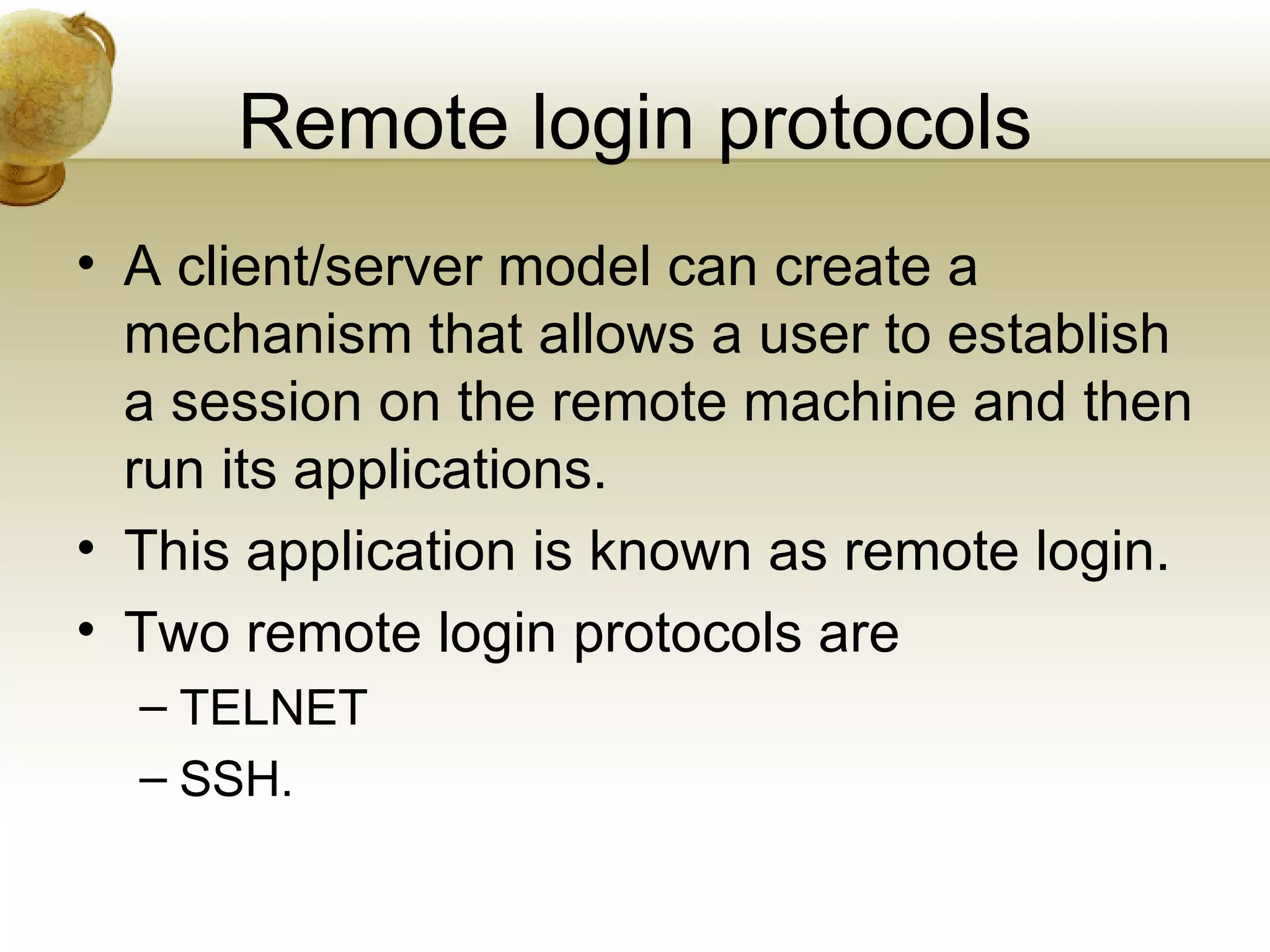Remote login protocols
• A client/server model can create a
  mechanism that allows a user to establish
  a session on the remote machine and then
  run its applications.
• This application is known as remote login.
• Two remote login protocols are
  – TELNET
  – SSH.
 