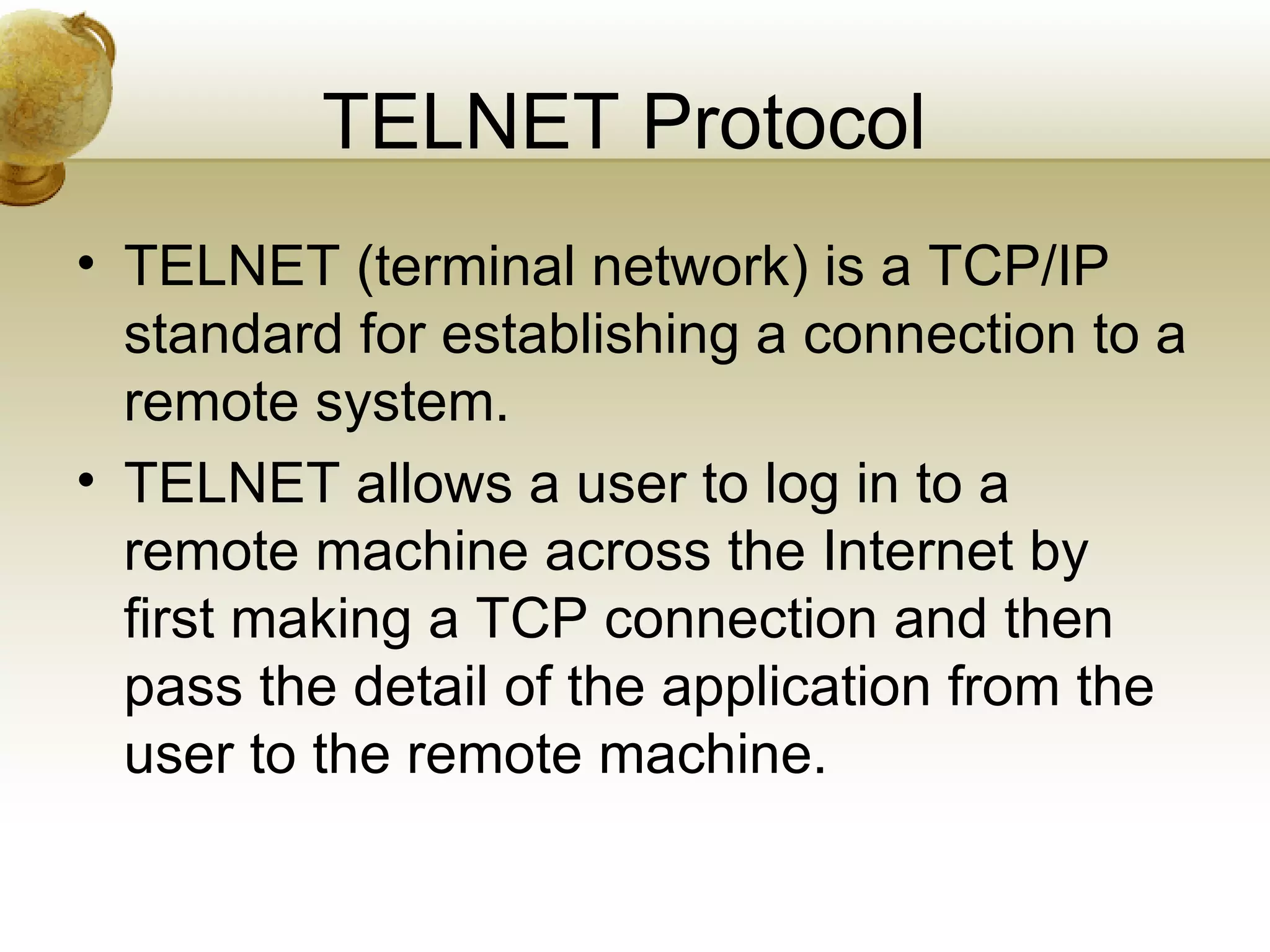 TELNET Protocol
• TELNET (terminal network) is a TCP/IP
  standard for establishing a connection to a
  remote system.
• TELNET allows a user to log in to a
  remote machine across the Internet by
  first making a TCP connection and then
  pass the detail of the application from the
  user to the remote machine.
 
