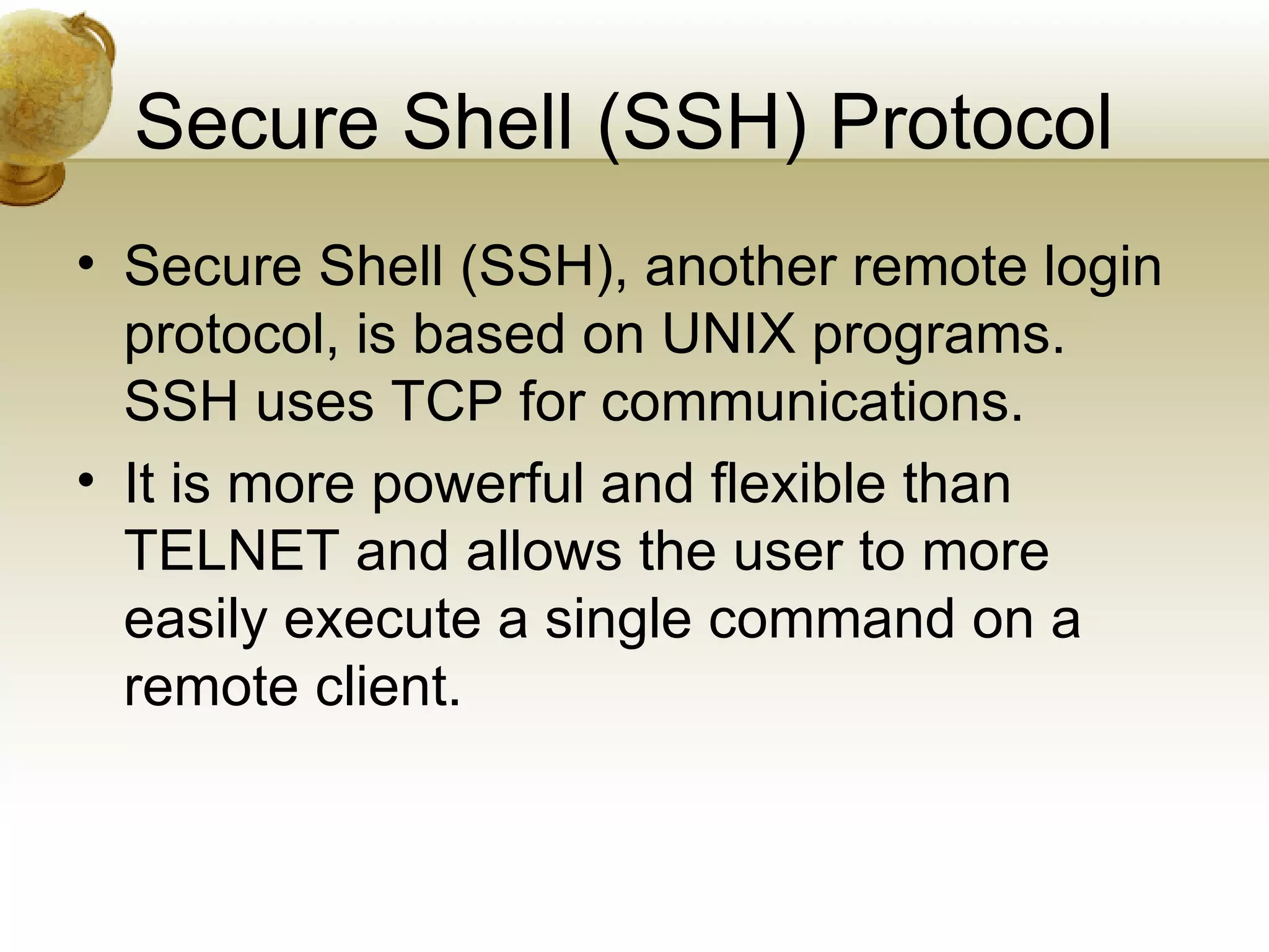 Secure Shell (SSH) Protocol
• Secure Shell (SSH), another remote login
  protocol, is based on UNIX programs.
  SSH uses TCP for communications.
• It is more powerful and flexible than
  TELNET and allows the user to more
  easily execute a single command on a
  remote client.
 