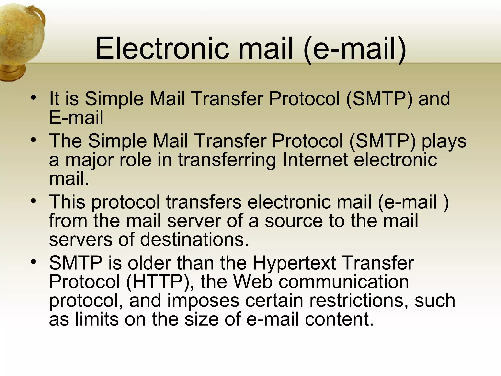 Electronic mail (e-mail)
• It is Simple Mail Transfer Protocol (SMTP) and
  E-mail
• The Simple Mail Transfer Protocol (SMTP) plays
  a major role in transferring Internet electronic
  mail.
• This protocol transfers electronic mail (e-mail )
  from the mail server of a source to the mail
  servers of destinations.
• SMTP is older than the Hypertext Transfer
  Protocol (HTTP), the Web communication
  protocol, and imposes certain restrictions, such
  as limits on the size of e-mail content.
 
