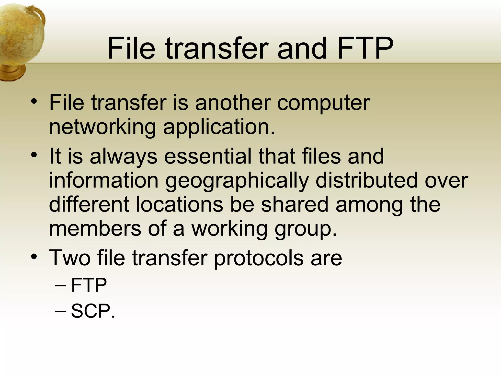 File transfer and FTP
• File transfer is another computer
  networking application.
• It is always essential that files and
  information geographically distributed over
  different locations be shared among the
  members of a working group.
• Two file transfer protocols are
  – FTP
  – SCP.
 