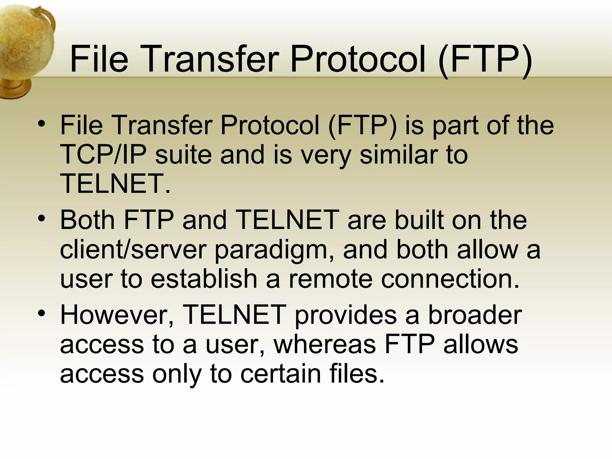 File Transfer Protocol (FTP)
• File Transfer Protocol (FTP) is part of the
  TCP/IP suite and is very similar to
  TELNET.
• Both FTP and TELNET are built on the
  client/server paradigm, and both allow a
  user to establish a remote connection.
• However, TELNET provides a broader
  access to a user, whereas FTP allows
  access only to certain files.
 