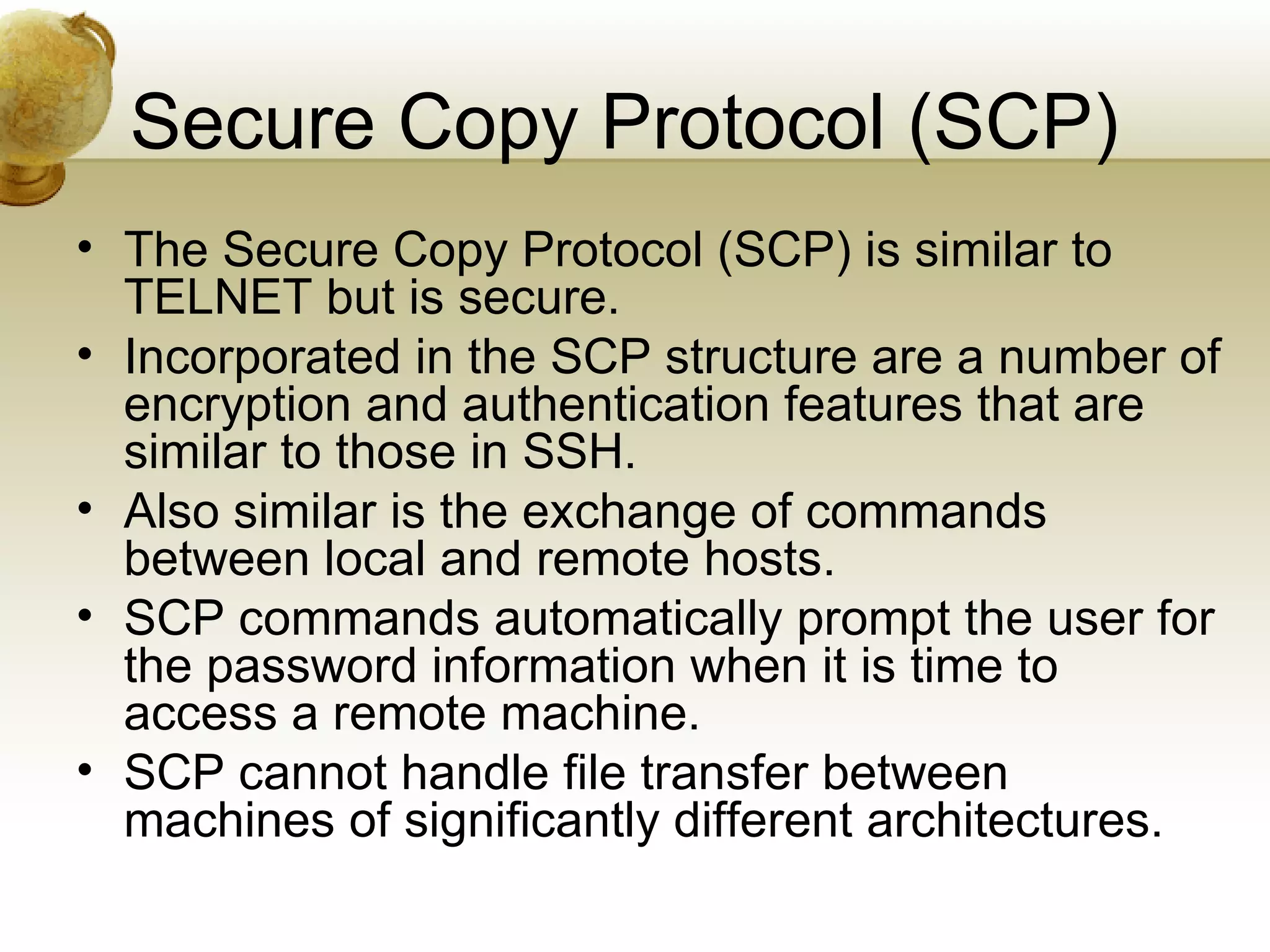 Secure Copy Protocol (SCP)
• The Secure Copy Protocol (SCP) is similar to
  TELNET but is secure.
• Incorporated in the SCP structure are a number of
  encryption and authentication features that are
  similar to those in SSH.
• Also similar is the exchange of commands
  between local and remote hosts.
• SCP commands automatically prompt the user for
  the password information when it is time to
  access a remote machine.
• SCP cannot handle file transfer between
  machines of significantly different architectures.
 