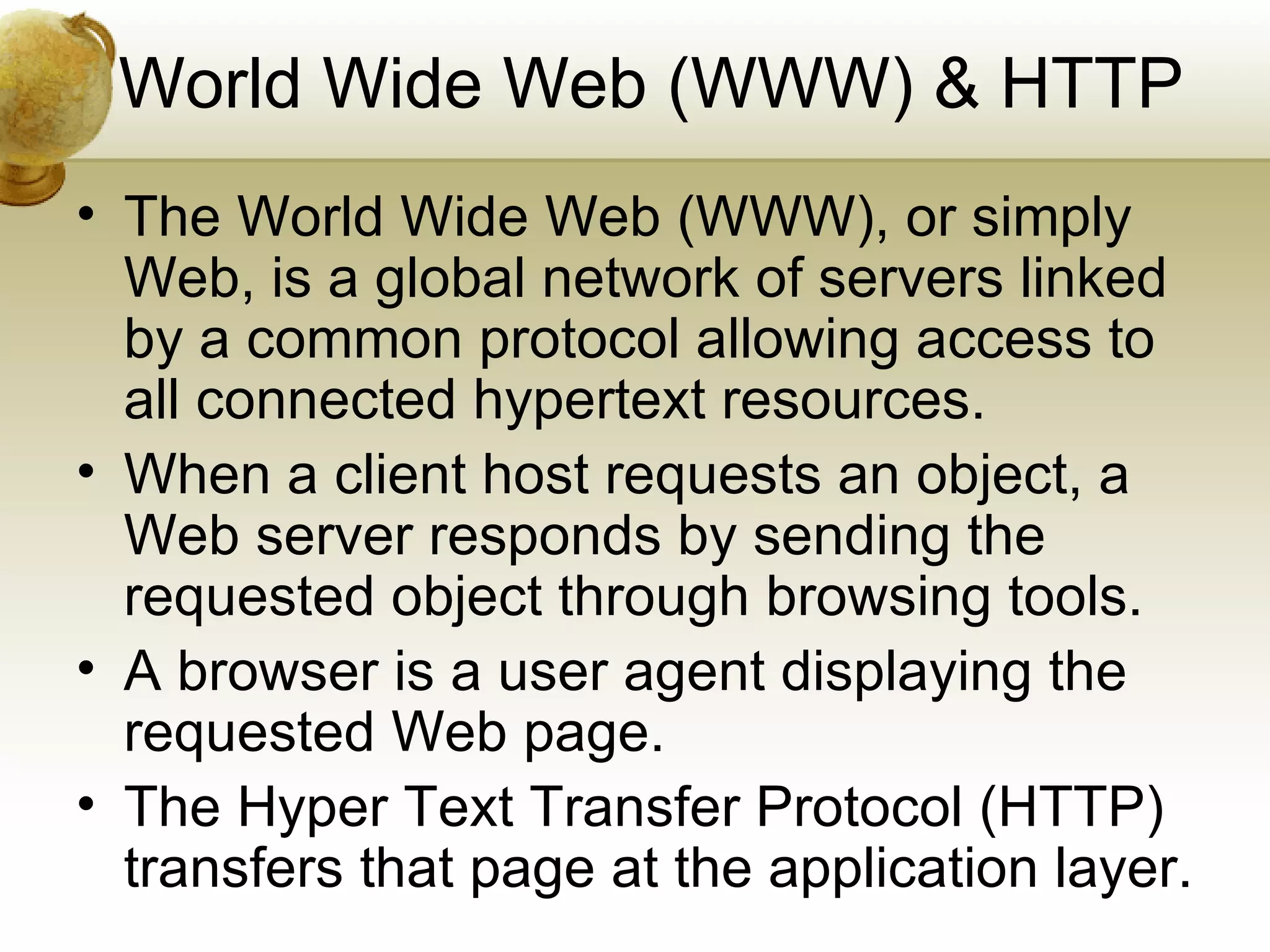 World Wide Web (WWW) & HTTP
• The World Wide Web (WWW), or simply
  Web, is a global network of servers linked
  by a common protocol allowing access to
  all connected hypertext resources.
• When a client host requests an object, a
  Web server responds by sending the
  requested object through browsing tools.
• A browser is a user agent displaying the
  requested Web page.
• The Hyper Text Transfer Protocol (HTTP)
  transfers that page at the application layer.
 