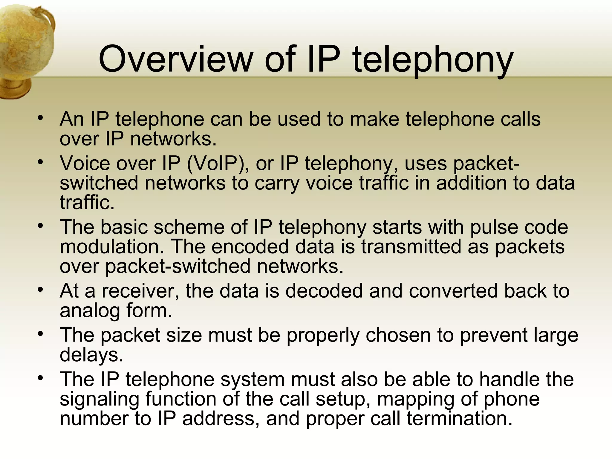 Overview of IP telephony
• An IP telephone can be used to make telephone calls
  over IP networks.
• Voice over IP (VoIP), or IP telephony, uses packet-
  switched networks to carry voice traffic in addition to data
  traffic.
• The basic scheme of IP telephony starts with pulse code
  modulation. The encoded data is transmitted as packets
  over packet-switched networks.
• At a receiver, the data is decoded and converted back to
  analog form.
• The packet size must be properly chosen to prevent large
  delays.
• The IP telephone system must also be able to handle the
  signaling function of the call setup, mapping of phone
  number to IP address, and proper call termination.
 