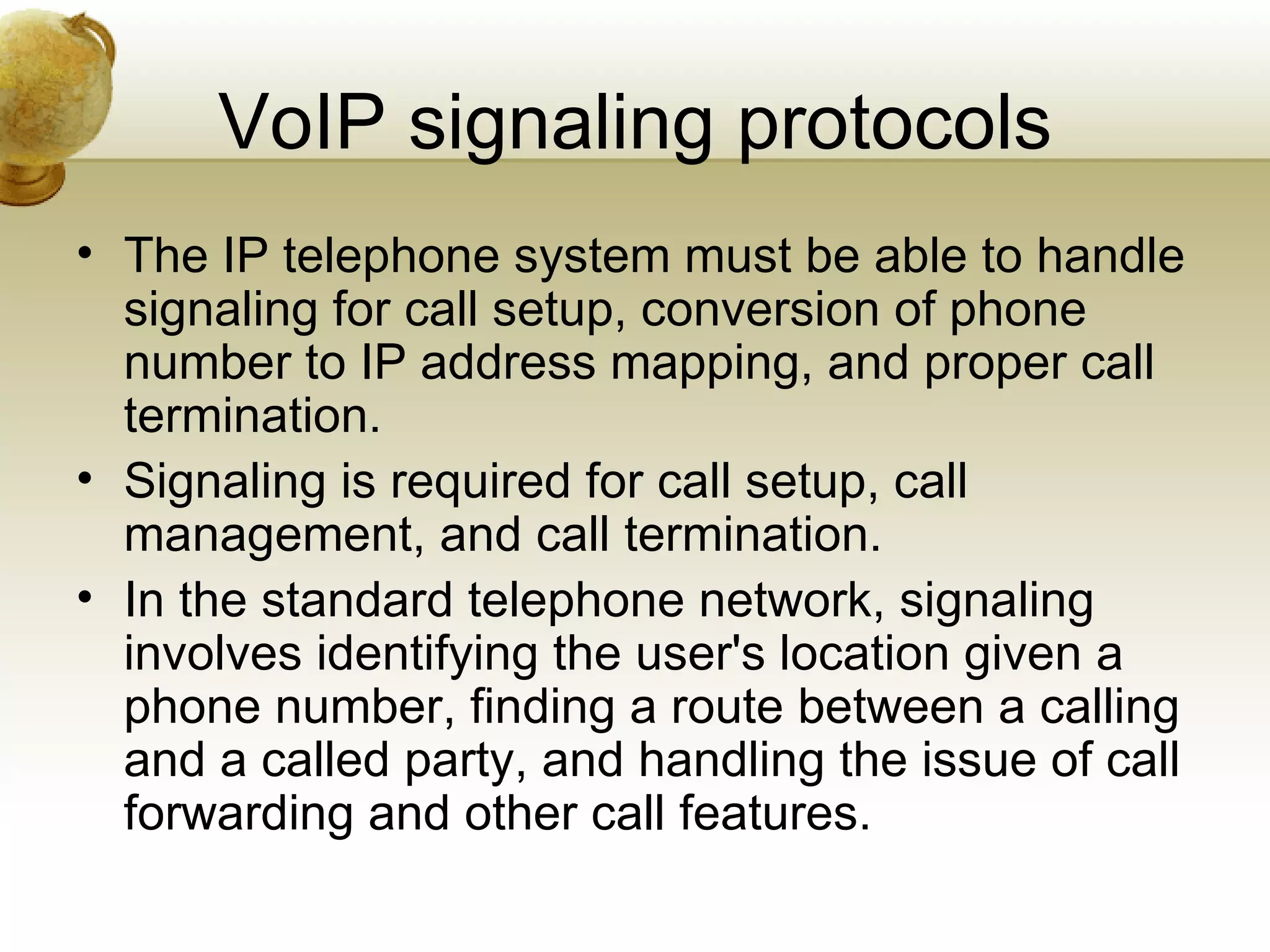 VoIP signaling protocols
• The IP telephone system must be able to handle
  signaling for call setup, conversion of phone
  number to IP address mapping, and proper call
  termination.
• Signaling is required for call setup, call
  management, and call termination.
• In the standard telephone network, signaling
  involves identifying the user's location given a
  phone number, finding a route between a calling
  and a called party, and handling the issue of call
  forwarding and other call features.
 