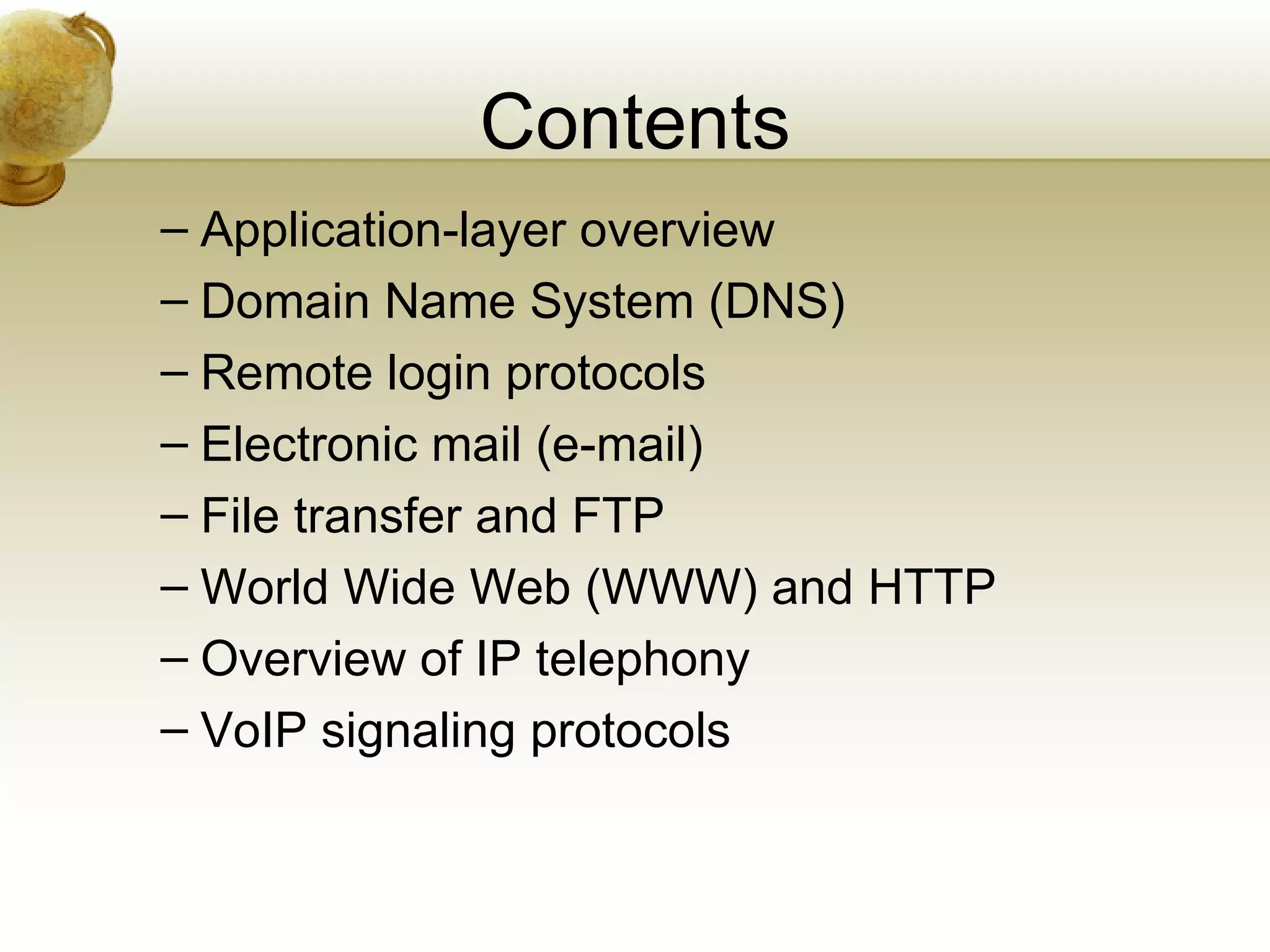 Contents
– Application-layer overview
– Domain Name System (DNS)
– Remote login protocols
– Electronic mail (e-mail)
– File transfer and FTP
– World Wide Web (WWW) and HTTP
– Overview of IP telephony
– VoIP signaling protocols
 