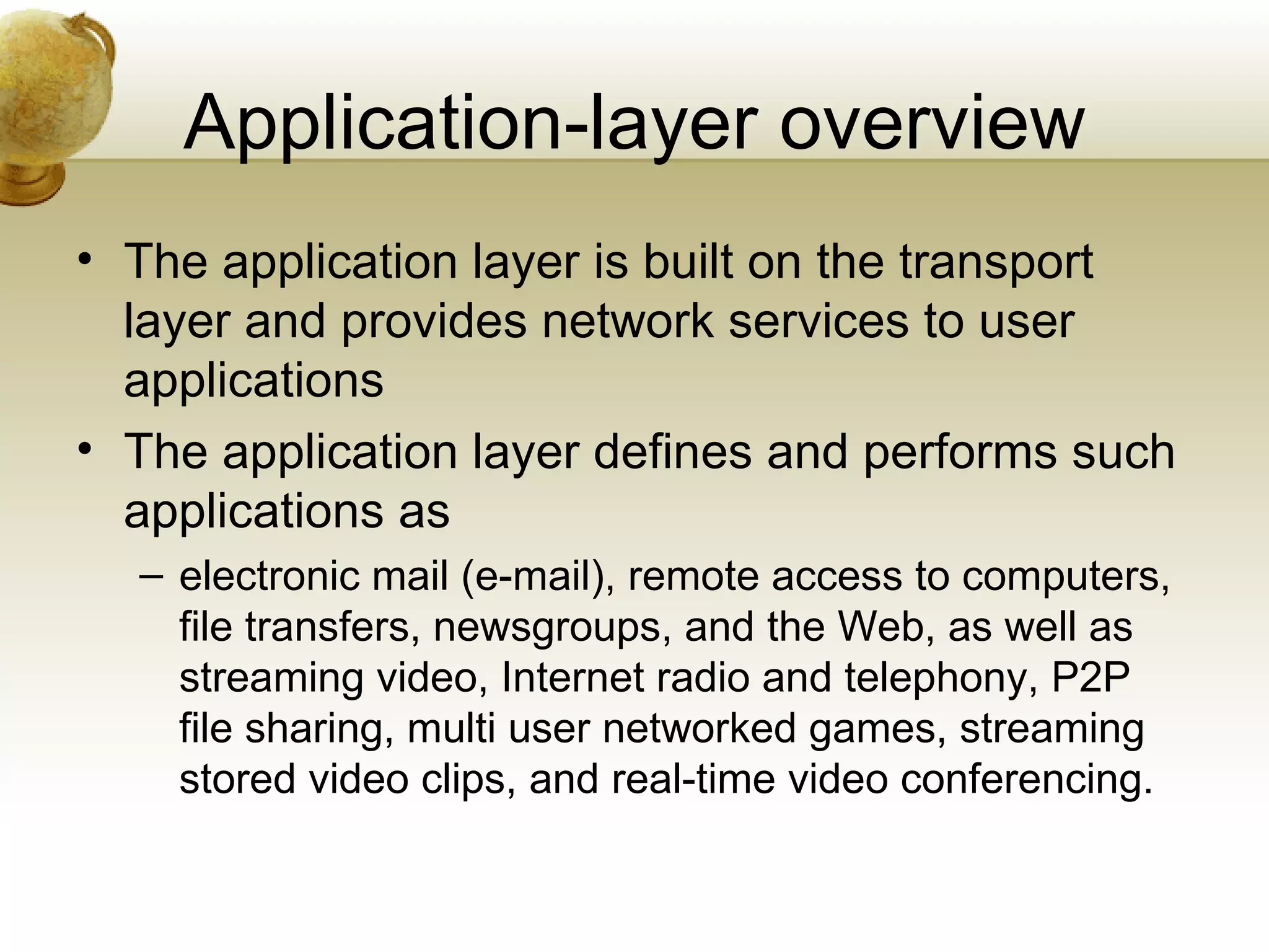 Application-layer overview
• The application layer is built on the transport
  layer and provides network services to user
  applications
• The application layer defines and performs such
  applications as
  – electronic mail (e-mail), remote access to computers,
    file transfers, newsgroups, and the Web, as well as
    streaming video, Internet radio and telephony, P2P
    file sharing, multi user networked games, streaming
    stored video clips, and real-time video conferencing.
 