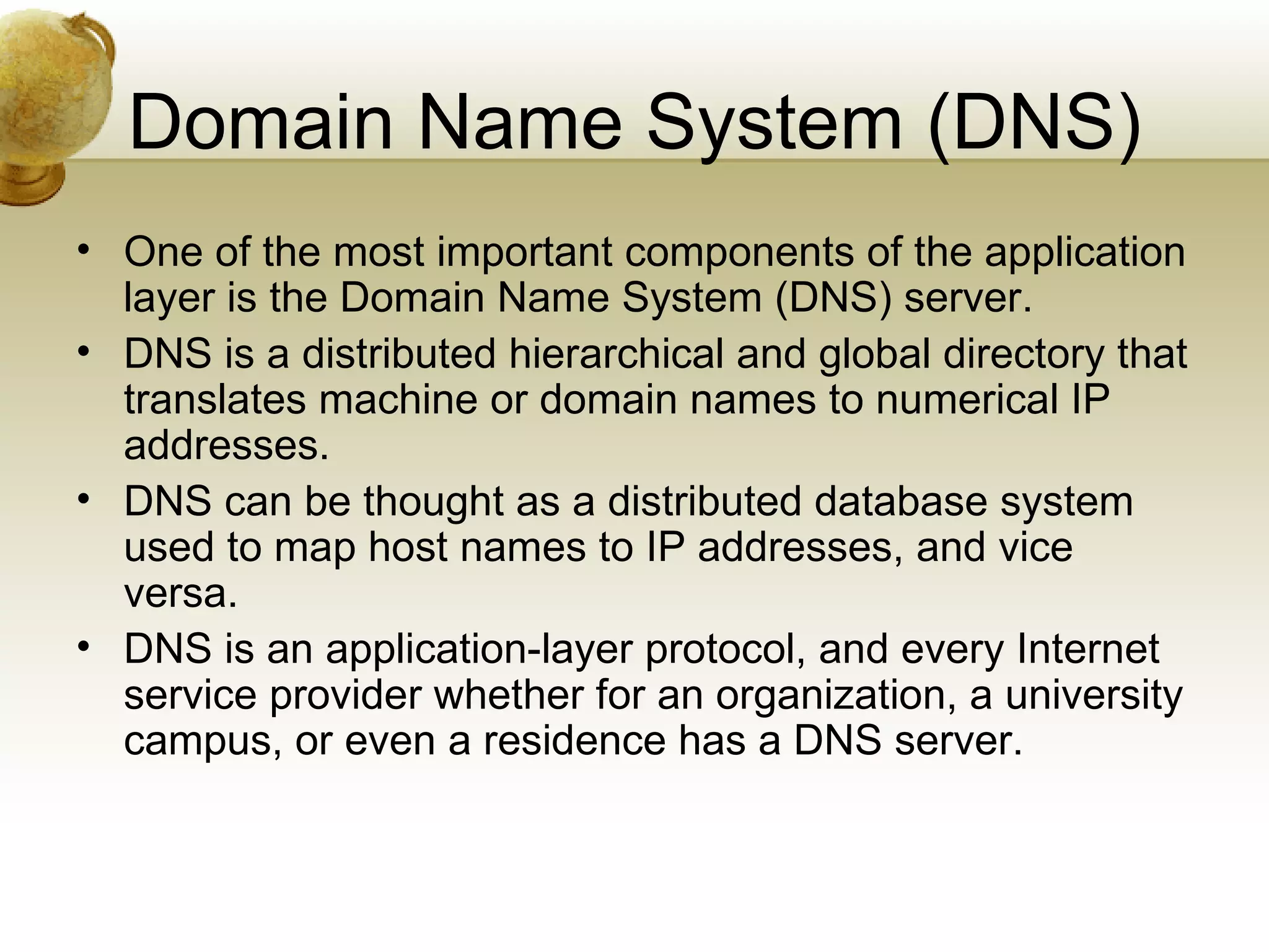 Domain Name System (DNS)
• One of the most important components of the application
  layer is the Domain Name System (DNS) server.
• DNS is a distributed hierarchical and global directory that
  translates machine or domain names to numerical IP
  addresses.
• DNS can be thought as a distributed database system
  used to map host names to IP addresses, and vice
  versa.
• DNS is an application-layer protocol, and every Internet
  service provider whether for an organization, a university
  campus, or even a residence has a DNS server.
 