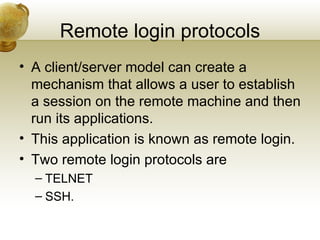 Remote login protocols
• A client/server model can create a
  mechanism that allows a user to establish
  a session on the remote machine and then
  run its applications.
• This application is known as remote login.
• Two remote login protocols are
  – TELNET
  – SSH.
 
