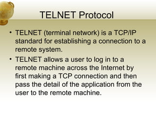 TELNET Protocol
• TELNET (terminal network) is a TCP/IP
  standard for establishing a connection to a
  remote system.
• TELNET allows a user to log in to a
  remote machine across the Internet by
  first making a TCP connection and then
  pass the detail of the application from the
  user to the remote machine.
 