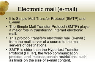 Electronic mail (e-mail)
• It is Simple Mail Transfer Protocol (SMTP) and
  E-mail
• The Simple Mail Transfer Protocol (SMTP) plays
  a major role in transferring Internet electronic
  mail.
• This protocol transfers electronic mail (e-mail )
  from the mail server of a source to the mail
  servers of destinations.
• SMTP is older than the Hypertext Transfer
  Protocol (HTTP), the Web communication
  protocol, and imposes certain restrictions, such
  as limits on the size of e-mail content.
 