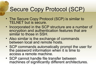 Secure Copy Protocol (SCP)
• The Secure Copy Protocol (SCP) is similar to
  TELNET but is secure.
• Incorporated in the SCP structure are a number of
  encryption and authentication features that are
  similar to those in SSH.
• Also similar is the exchange of commands
  between local and remote hosts.
• SCP commands automatically prompt the user for
  the password information when it is time to
  access a remote machine.
• SCP cannot handle file transfer between
  machines of significantly different architectures.
 