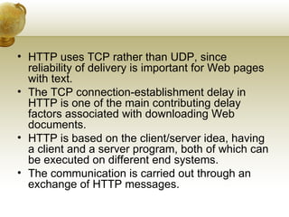 • HTTP uses TCP rather than UDP, since
  reliability of delivery is important for Web pages
  with text.
• The TCP connection-establishment delay in
  HTTP is one of the main contributing delay
  factors associated with downloading Web
  documents.
• HTTP is based on the client/server idea, having
  a client and a server program, both of which can
  be executed on different end systems.
• The communication is carried out through an
  exchange of HTTP messages.
 