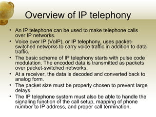 Overview of IP telephony
• An IP telephone can be used to make telephone calls
  over IP networks.
• Voice over IP (VoIP), or IP telephony, uses packet-
  switched networks to carry voice traffic in addition to data
  traffic.
• The basic scheme of IP telephony starts with pulse code
  modulation. The encoded data is transmitted as packets
  over packet-switched networks.
• At a receiver, the data is decoded and converted back to
  analog form.
• The packet size must be properly chosen to prevent large
  delays.
• The IP telephone system must also be able to handle the
  signaling function of the call setup, mapping of phone
  number to IP address, and proper call termination.
 