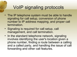 VoIP signaling protocols
• The IP telephone system must be able to handle
  signaling for call setup, conversion of phone
  number to IP address mapping, and proper call
  termination.
• Signaling is required for call setup, call
  management, and call termination.
• In the standard telephone network, signaling
  involves identifying the user's location given a
  phone number, finding a route between a calling
  and a called party, and handling the issue of call
  forwarding and other call features.
 
