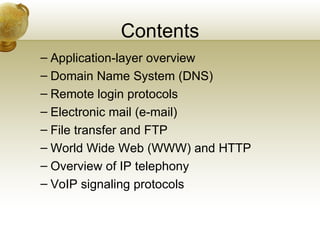 Contents
– Application-layer overview
– Domain Name System (DNS)
– Remote login protocols
– Electronic mail (e-mail)
– File transfer and FTP
– World Wide Web (WWW) and HTTP
– Overview of IP telephony
– VoIP signaling protocols
 