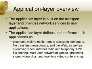 Application-layer overview
• The application layer is built on the transport
  layer and provides network services to user
  applications
• The application layer defines and performs such
  applications as
  – electronic mail (e-mail), remote access to computers,
    file transfers, newsgroups, and the Web, as well as
    streaming video, Internet radio and telephony, P2P
    file sharing, multi user networked games, streaming
    stored video clips, and real-time video conferencing.
 