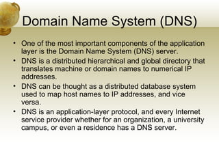Domain Name System (DNS)
• One of the most important components of the application
  layer is the Domain Name System (DNS) server.
• DNS is a distributed hierarchical and global directory that
  translates machine or domain names to numerical IP
  addresses.
• DNS can be thought as a distributed database system
  used to map host names to IP addresses, and vice
  versa.
• DNS is an application-layer protocol, and every Internet
  service provider whether for an organization, a university
  campus, or even a residence has a DNS server.
 