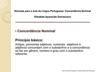 Súmulas para a aula de Língua Portuguesa: Concordância Nominal Elizabete Aparecida Damasceno 
----------------------------------------------------------------- 
• Concordância Nominal 
Princípio básico: 
Artigos, pronomes adjetivos, numerais adjetivos e adjetivos concordam com o substantivo e a concordância se faz em gênero, número e grau com o substantivo referente. 
aula de Língua Portuguesa - Elizabete Aparecida Damasceno  