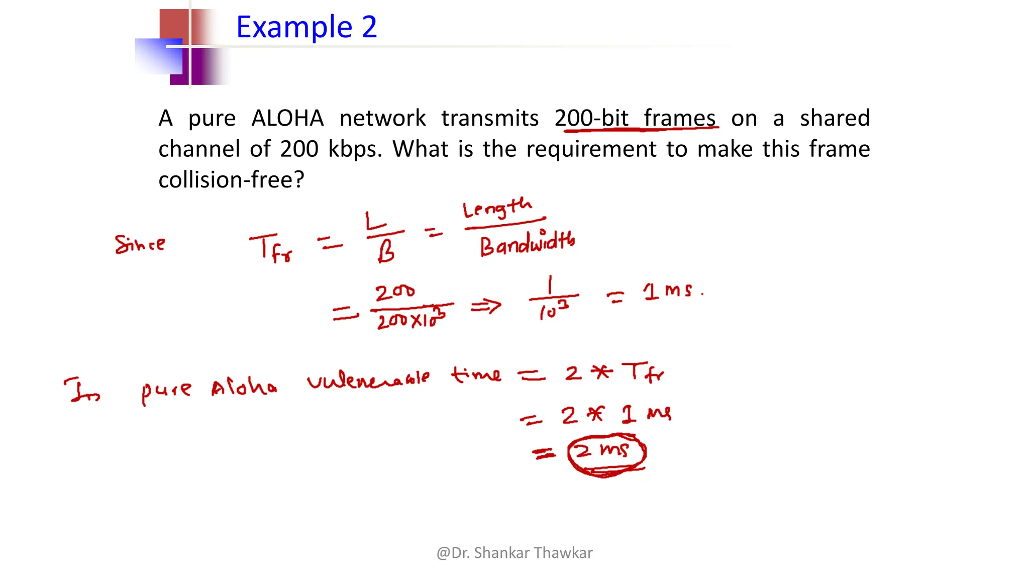 A pure ALOHA network transmits 200-bit frames on a shared
channel of 200 kbps. What is the requirement to make this frame
collision-free?
Example 2
@Dr. Shankar Thawkar
 