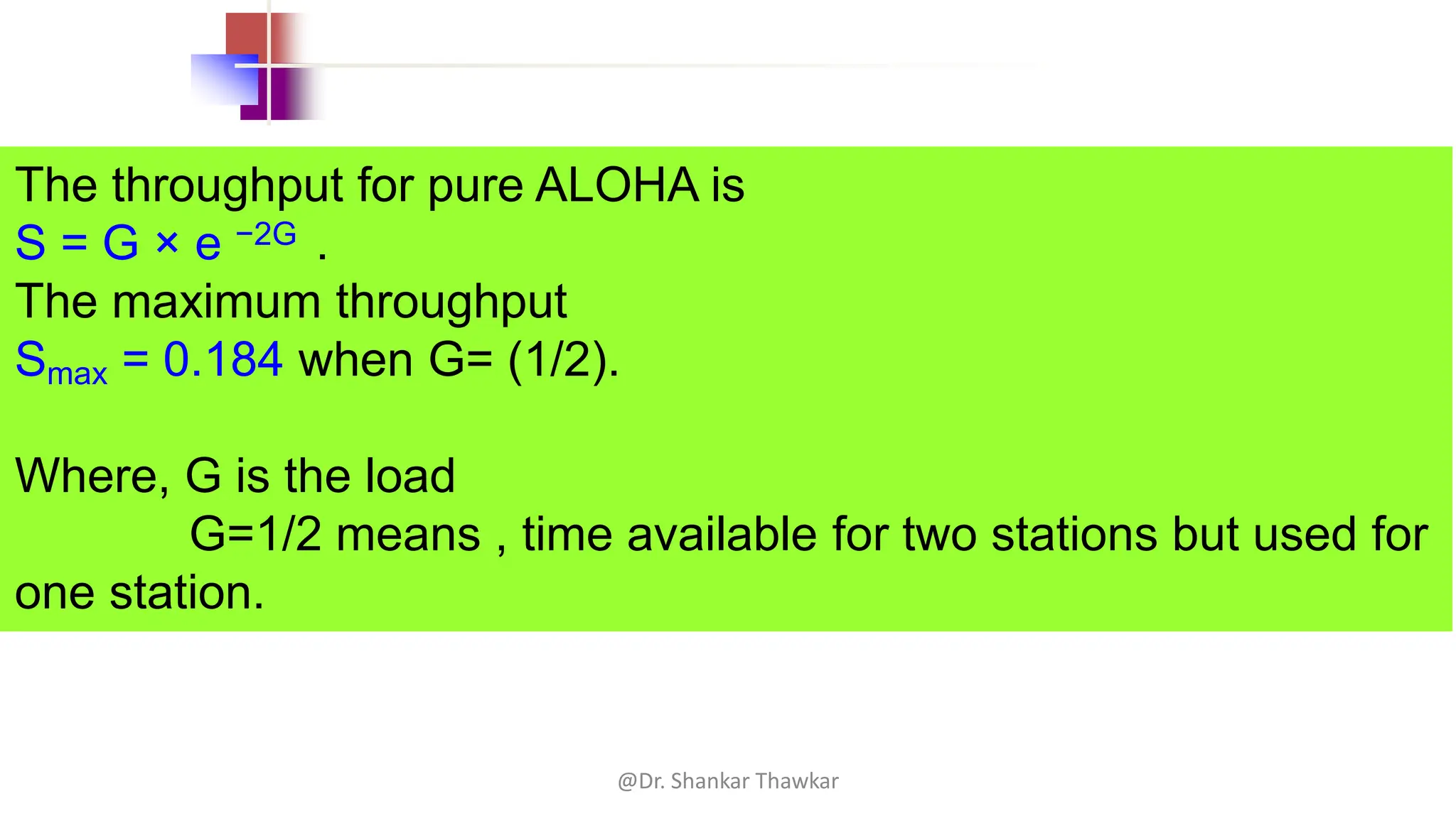 The throughput for pure ALOHA is
S = G × e −2G .
The maximum throughput
Smax = 0.184 when G= (1/2).
Where, G is the load
G=1/2 means , time available for two stations but used for
one station.
@Dr. Shankar Thawkar
 