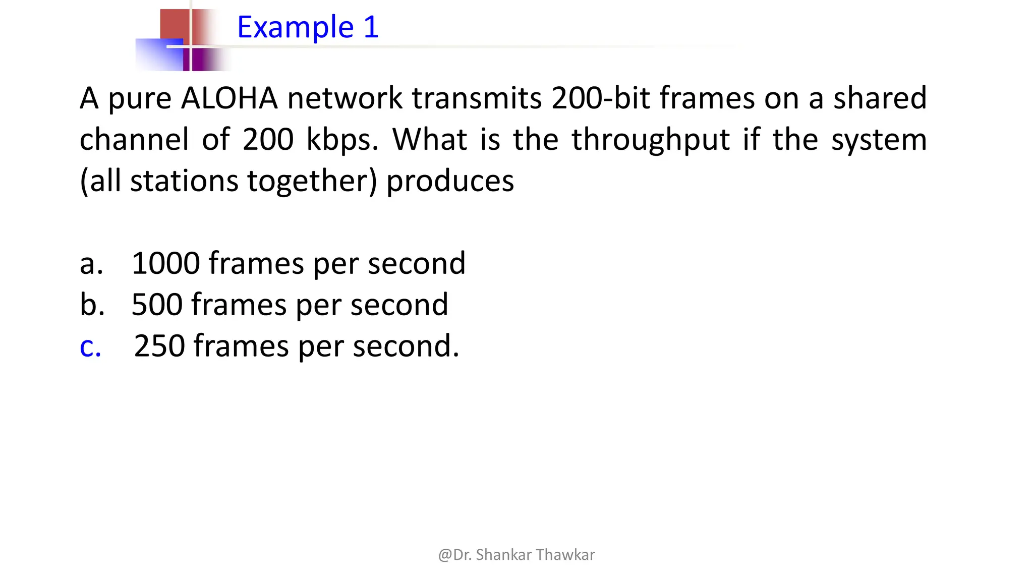 A pure ALOHA network transmits 200-bit frames on a shared
channel of 200 kbps. What is the throughput if the system
(all stations together) produces
a. 1000 frames per second
b. 500 frames per second
c. 250 frames per second.
Example 1
@Dr. Shankar Thawkar
 