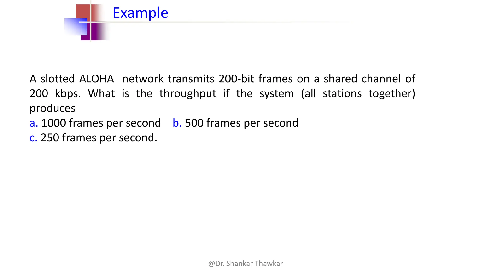 A slotted ALOHA network transmits 200-bit frames on a shared channel of
200 kbps. What is the throughput if the system (all stations together)
produces
a. 1000 frames per second b. 500 frames per second
c. 250 frames per second.
Example
@Dr. Shankar Thawkar
 