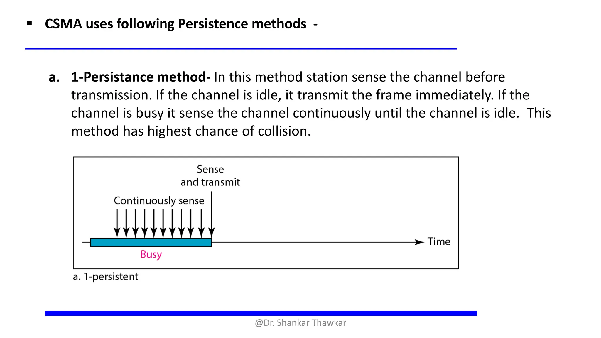 ▪ CSMA uses following Persistence methods -
a. 1-Persistance method- In this method station sense the channel before
transmission. If the channel is idle, it transmit the frame immediately. If the
channel is busy it sense the channel continuously until the channel is idle. This
method has highest chance of collision.
@Dr. Shankar Thawkar
 