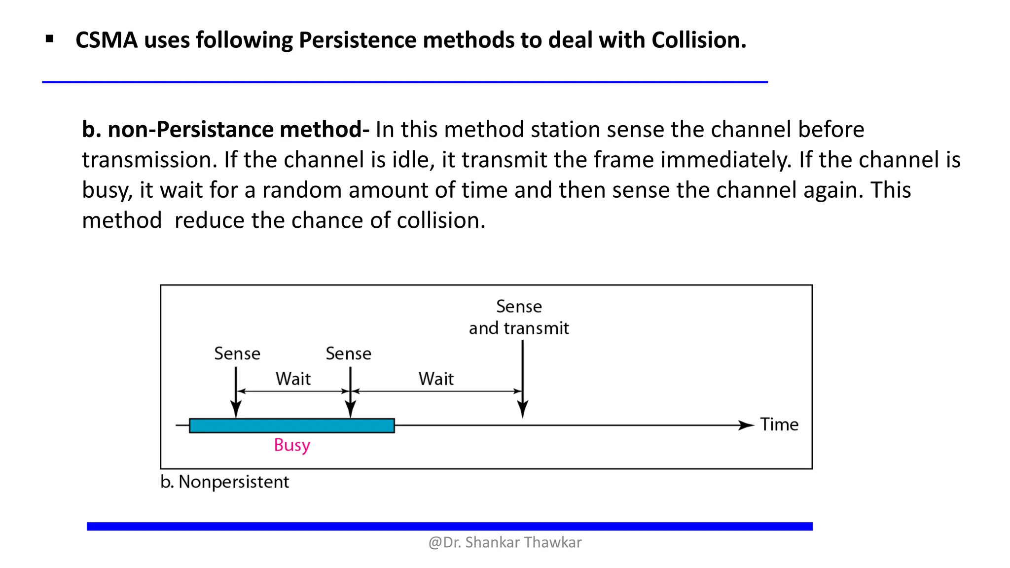 ▪ CSMA uses following Persistence methods to deal with Collision.
b. non-Persistance method- In this method station sense the channel before
transmission. If the channel is idle, it transmit the frame immediately. If the channel is
busy, it wait for a random amount of time and then sense the channel again. This
method reduce the chance of collision.
@Dr. Shankar Thawkar
 