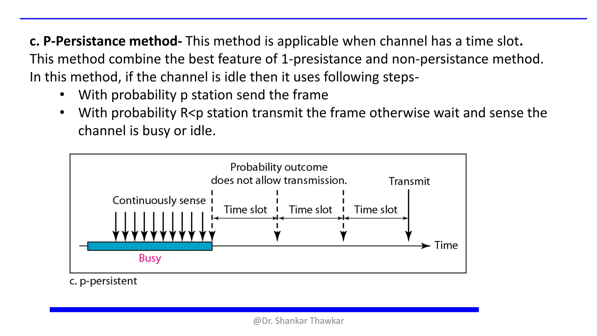c. P-Persistance method- This method is applicable when channel has a time slot.
This method combine the best feature of 1-presistance and non-persistance method.
In this method, if the channel is idle then it uses following steps-
• With probability p station send the frame
• With probability R<p station transmit the frame otherwise wait and sense the
channel is busy or idle.
@Dr. Shankar Thawkar
 